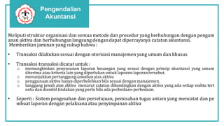 Pengendalian
Akuntansi
Meliputi struktur organisasi dan semua metode dan prosedur yang berhubungan dengan pengam
anan aktiva dan berhubungan langsung dengandapat dipercayanya catatanakuntansi.
Memberikan jaminan yang cukup bahwa :
• Transaksi dilakukan sesuai dengan otorisasi manajemen yang umum dan khusus
• Transaksi-transaksi dicatat untuk :
o memungkinkan penyusunan laporan keuangan yang sesuai dengan prinsip akuntansi yang umum
diterima atau kriteria lain yang diperlukanuntuk laporan-laporantersebut.
o menunjukkan pertanggung-jawabanatas aktiva
o penggunaan aktiva hanya diperbolehkan bila sesuai denganmanajemen.
o tanggung jawab atas aktiva menurut catatan dibandingkan dengan aktiva yang ada setiap waktu tert
entu dan diambil tindakan yang perlu bila ada perbedaan-perbedaan.
• Seperti : Sistem pengesahan dan persetujuan, pemisahan tugas antara yang mencatat dan pe
mbuat laporan dengan pelaksana atau penyimpanan aktiva
 