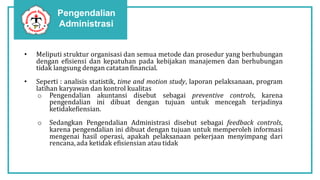 Pengendalian
Administrasi
• Meliputi struktur organisasi dan semua metode dan prosedur yang berhubungan
dengan efisiensi dan kepatuhan pada kebijakan manajemen dan berhubungan
tidak langsung dengan catatan financial.
• Seperti : analisis statistik, time and motion study, laporan pelaksanaan, program
latihan karyawan dan kontrol kualitas
o Pengendalian akuntansi disebut sebagai preventive controls, karena
pengendalian ini dibuat dengan tujuan untuk mencegah terjadinya
ketidakefiensian.
o Sedangkan Pengendalian Administrasi disebut sebagai feedback controls,
karena pengendalian ini dibuat dengan tujuan untuk memperoleh informasi
mengenai hasil operasi, apakah pelaksanaan pekerjaan menyimpang dari
rencana,ada ketidak efisiensian atau tidak
 