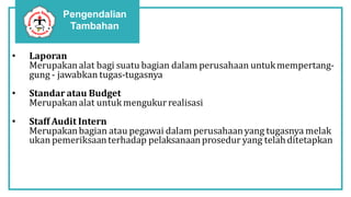 Pengendalian
Tambahan
• Laporan
Merupakanalat bagi suatu bagian dalam perusahaan untukmempertang-
gung - jawabkan tugas-tugasnya
• Standar atau Budget
Merupakanalat untuk mengukur realisasi
• Staff Audit Intern
Merupakanbagian atau pegawai dalam perusahaanyang tugasnya melak
ukan pemeriksaanterhadap pelaksanaanprosedur yang telahditetapkan
 