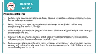 Heckert &
Willson
Prinsip dasar laporan
1. Pertanggung jawaban, yaitu laporan harus disusun sesuai dengan tanggung jawab bagian-
bagian dalam perusahaan.
2. Pengecualian, yaitu laporan yang disusun hendaknya menunjukkan hal-hal yang
menyimpang dari standar / budget.
3. Perbandingan, yaitu laporan yang disusun hendaknya dibandingkan dengan data lain agar
lebih mempunyai arti.
4. Ringkas, yaitu laporan yang dibuat untuk bagian yang lebih tinggi harus lebih ringkas,
sehingga memberikan ruang lingkup yang lebih luas.
5. Komentar, yaitu laporan sebaiknya berisi beberapa komentar dari pihak yang me-nyusun,
dengan maksud pembaca laporan dapat dengansegera mengetahui hal- hal penting yang
ada dalam laporan tersebut
 