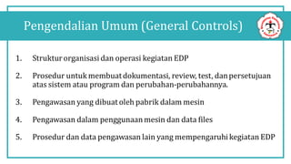 1. Strukturorganisasi dan operasi kegiatan EDP
2. Prosedur untuk membuatdokumentasi, review, test, danpersetujuan
atas sistem atau program dan perubahan-perubahannya.
3. Pengawasan yang dibuat oleh pabrik dalam mesin
4. Pengawasan dalam penggunaanmesin dan data files
5. Prosedur dan data pengawasan lain yang mempengaruhikegiatan EDP
Pengendalian Umum (General Controls)
 