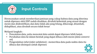 Input Controls
Direncanakan untuk memberikan jaminan yang cukup bahwa data yang diterima
untuk diproses oleh EDP sudah disahkan, dirubah kebentuk yang sesuai dengan
mesin dan diidentifikasi, dan data tidak ada yang hilang, dikurangi, ditambah,
diduplikasi, atau dirubah secara tidak benar
Meliputi langkah :
• Pencatatan data, yaitu mencatat data untuk dapat diproses lebih lanjut.
• Perubahan data ke dalam bentuk yang dapat dibaca oleh mesin (data conversi-
on)
• Pengendalian infut (infut validation) : memeriksa data pada waktu data itu
dibaca dan disimpan untuk diproses
 