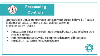 Processing
Controls
Direncanakan untuk memberikan jaminan yang cukup bahwa EDP sudah
dilaksanakan sesuaidengan aplikasi-aplikasitertentu.
dilakukandalam langkah :
• Penyusunan, yaitu mensortir atau penggabungan data sebelum atau
sesudah proses.
• Pemrosesan transaksi, yaitu memproses data menjadi transaksi
• Perubahanfile, yaitu mengubah datafile
 