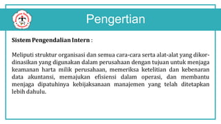 Pengertian
Sistem PengendalianIntern :
Meliputi struktur organisasi dan semua cara-cara serta alat-alat yang dikor-
dinasikan yang digunakan dalam perusahaan dengan tujuan untuk menjaga
keamanan harta milik perusahaan, memeriksa ketelitian dan kebenaran
data akuntansi, memajukan efisiensi dalam operasi, dan membantu
menjaga dipatuhinya kebijaksanaan manajemen yang telah ditetapkan
lebih dahulu.
 