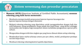Sistem wewenang dan prosedur pencatatan
• Menurut AICPA (American Institute of Certified Public Accountants) susunan
rekening yang baik harus memenuhi :
o Membantu mempermudah penyusunan laporan-laporan keuangan dan
laporan-laporan lainnya dengan ekonomis.
o Meliputi rekening-rekening yang diperlukan untuk menggambarkan dengan baik dan
teliti kekayaan, utang pendapatan, harga pokok dan biaya-biaya yang dirinci sehingga
memuaskan dan berguna bagi manajemen dalam melakukan pengawasan operasi peru
sahaan.
o Menguraikan dengan teliti dan singkat apa yang harus dimuat dalam setiap rekening.
o Memberikan batas sejelas-jelasnya antara pos-pos aktiva, modal, pendapatan-pendapa
tan dan biaya-biaya.
o Membuat rekening-rekening kontrol apabila diperlukan.
 