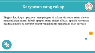 Karyawan yang cakap
Tingkat kecakapan pegawai mempengaruhi sukses tidaknya suatu sistem
pengendalian intern. Sebaik apapun suatu sistem dibuat, apabila karyawan
nya tidak memenuhisyarat-syarat yangdimintamaka tidak akan berhasil
 