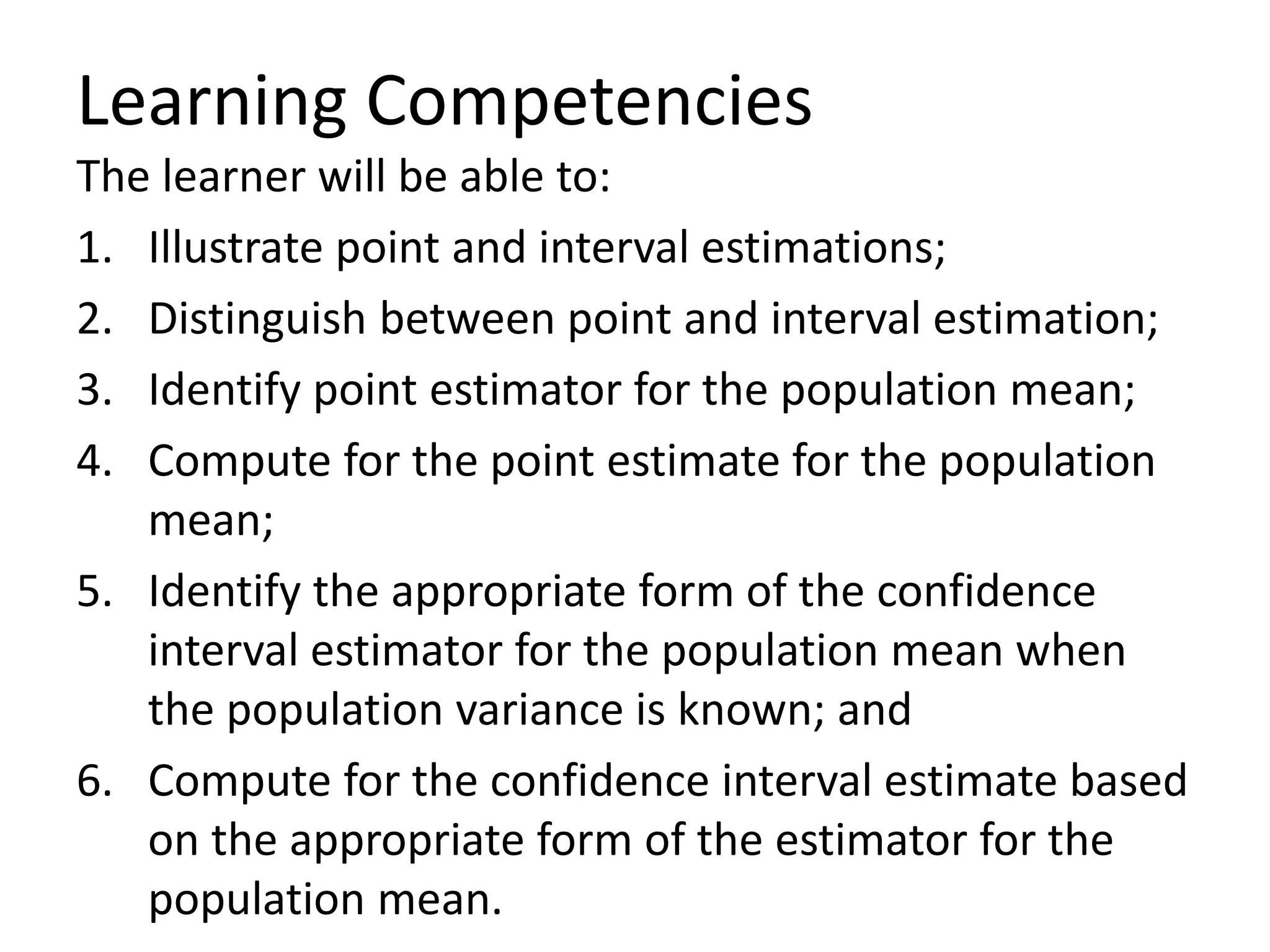Learning Competencies
The learner will be able to:
1. Illustrate point and interval estimations;
2. Distinguish between point and interval estimation;
3. Identify point estimator for the population mean;
4. Compute for the point estimate for the population
mean;
5. Identify the appropriate form of the confidence
interval estimator for the population mean when
the population variance is known; and
6. Compute for the confidence interval estimate based
on the appropriate form of the estimator for the
population mean.
 