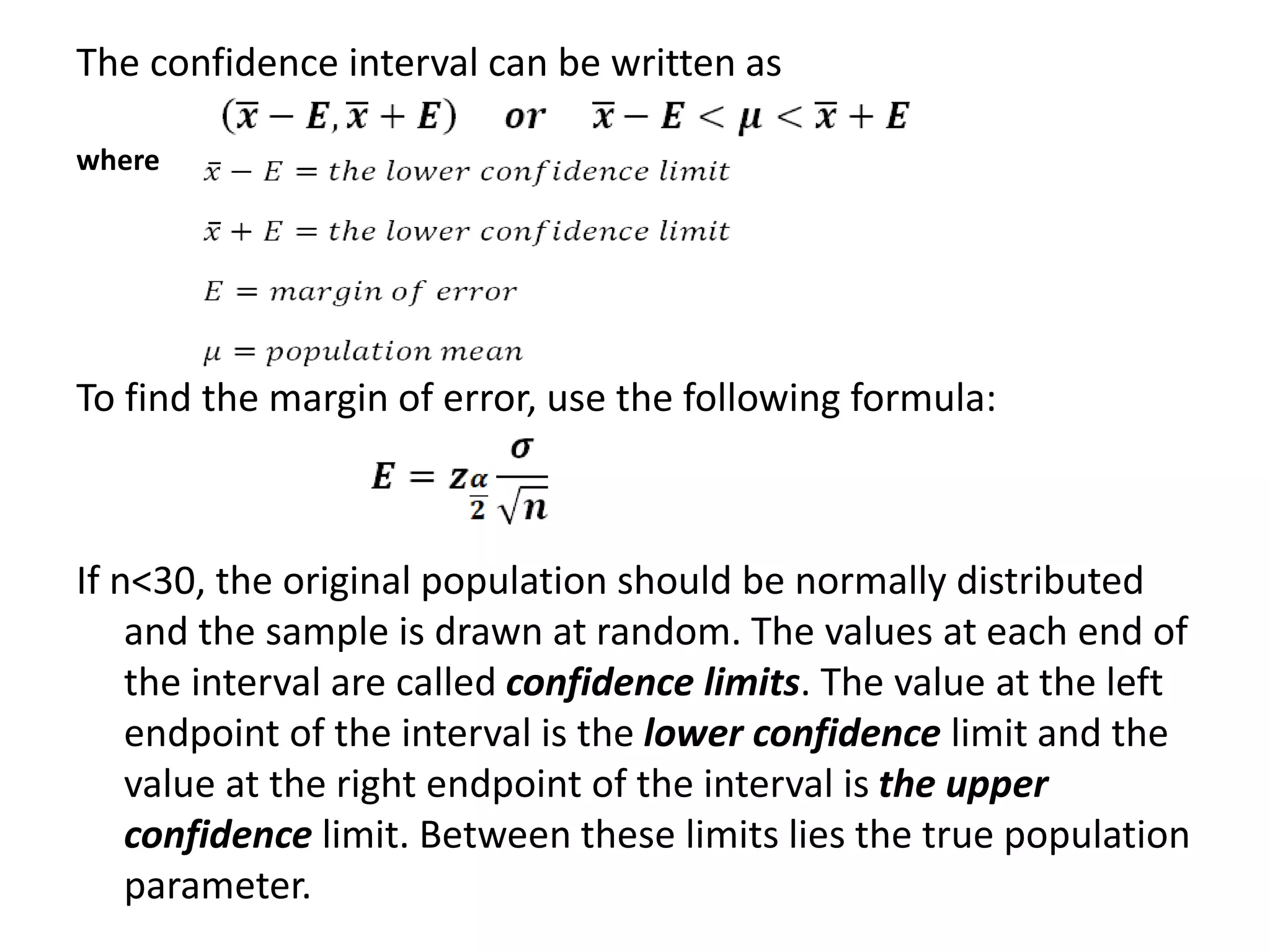 The confidence interval can be written as
where
To find the margin of error, use the following formula:
If n<30, the original population should be normally distributed
and the sample is drawn at random. The values at each end of
the interval are called confidence limits. The value at the left
endpoint of the interval is the lower confidence limit and the
value at the right endpoint of the interval is the upper
confidence limit. Between these limits lies the true population
parameter.
 