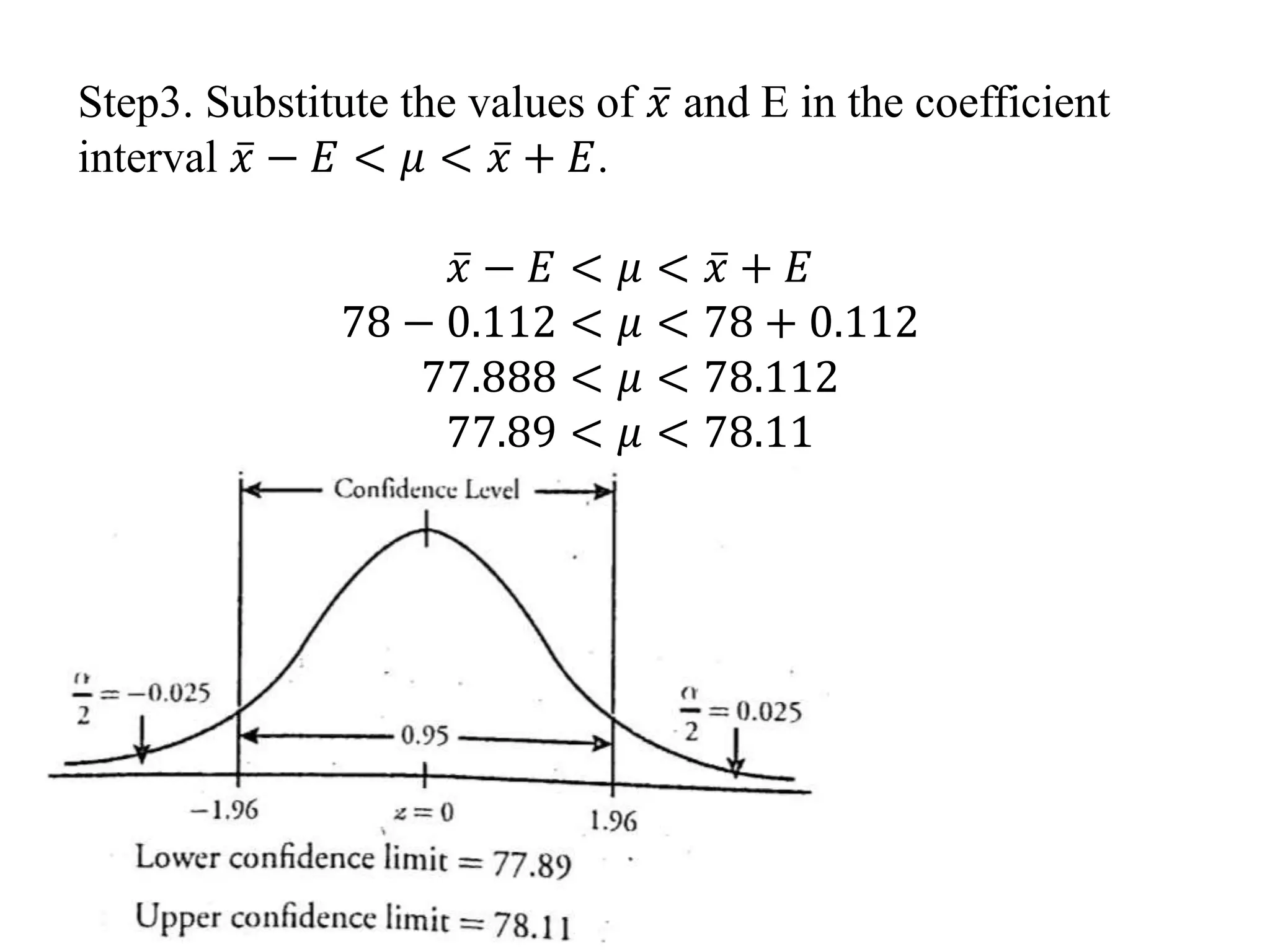 Step3. Substitute the values of 𝑥 and E in the coefficient
interval 𝑥 − 𝐸 < 𝜇 < 𝑥 + 𝐸.
𝑥 − 𝐸 < 𝜇 < 𝑥 + 𝐸
78 − 0.112 < 𝜇 < 78 + 0.112
77.888 < 𝜇 < 78.112
77.89 < 𝜇 < 78.11
 