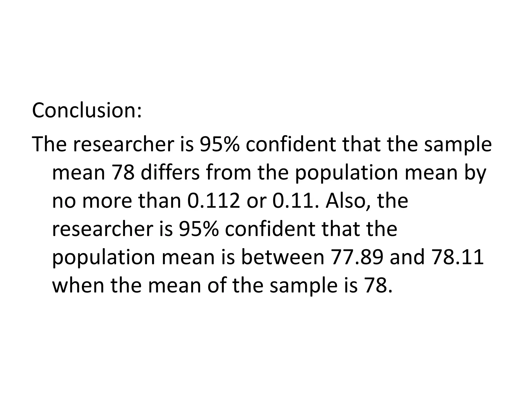 Conclusion:
The researcher is 95% confident that the sample
mean 78 differs from the population mean by
no more than 0.112 or 0.11. Also, the
researcher is 95% confident that the
population mean is between 77.89 and 78.11
when the mean of the sample is 78.
 