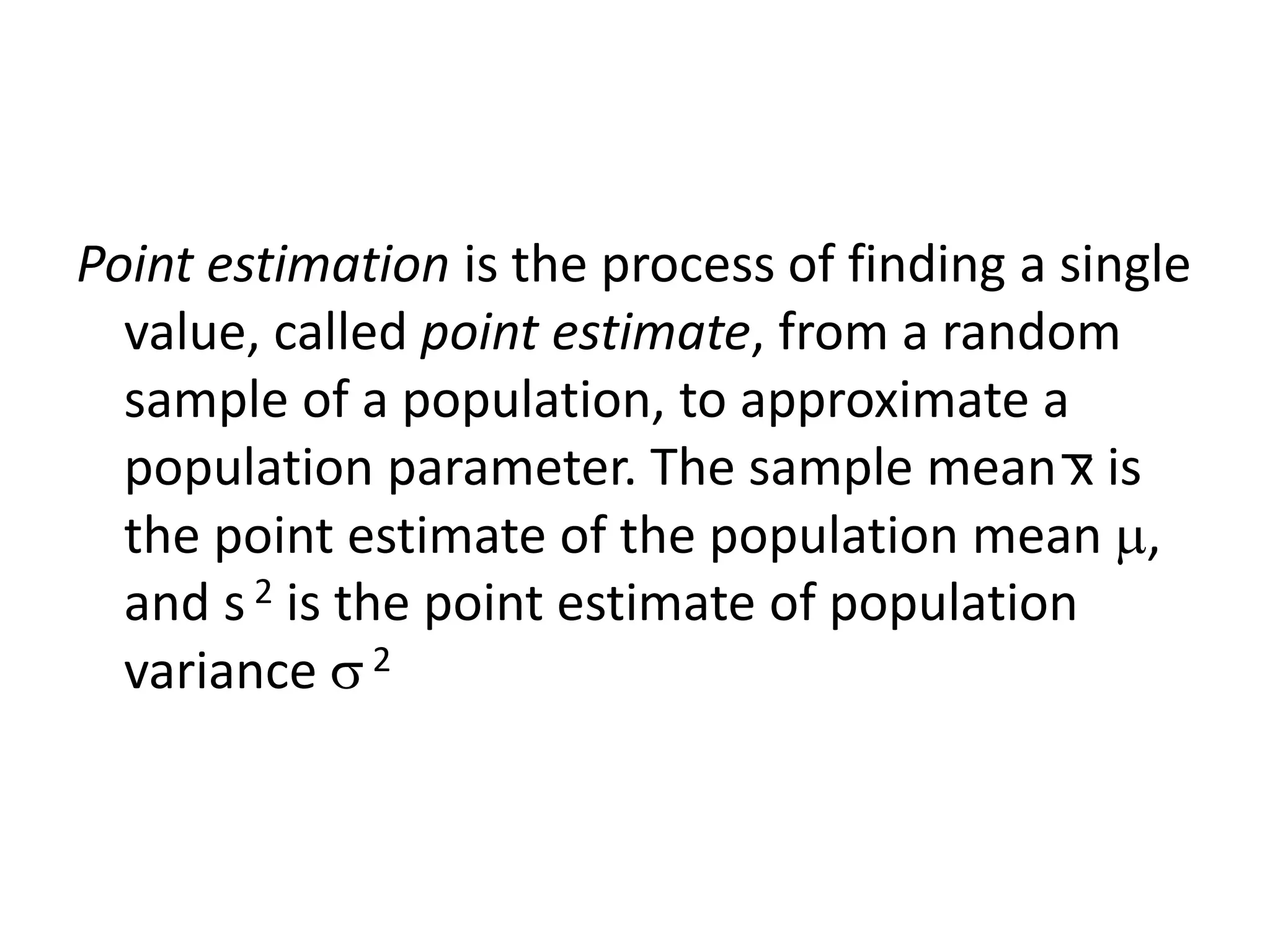 Point estimation is the process of finding a single
value, called point estimate, from a random
sample of a population, to approximate a
population parameter. The sample mean x is
the point estimate of the population mean ,
and s 2 is the point estimate of population
variance 2
 