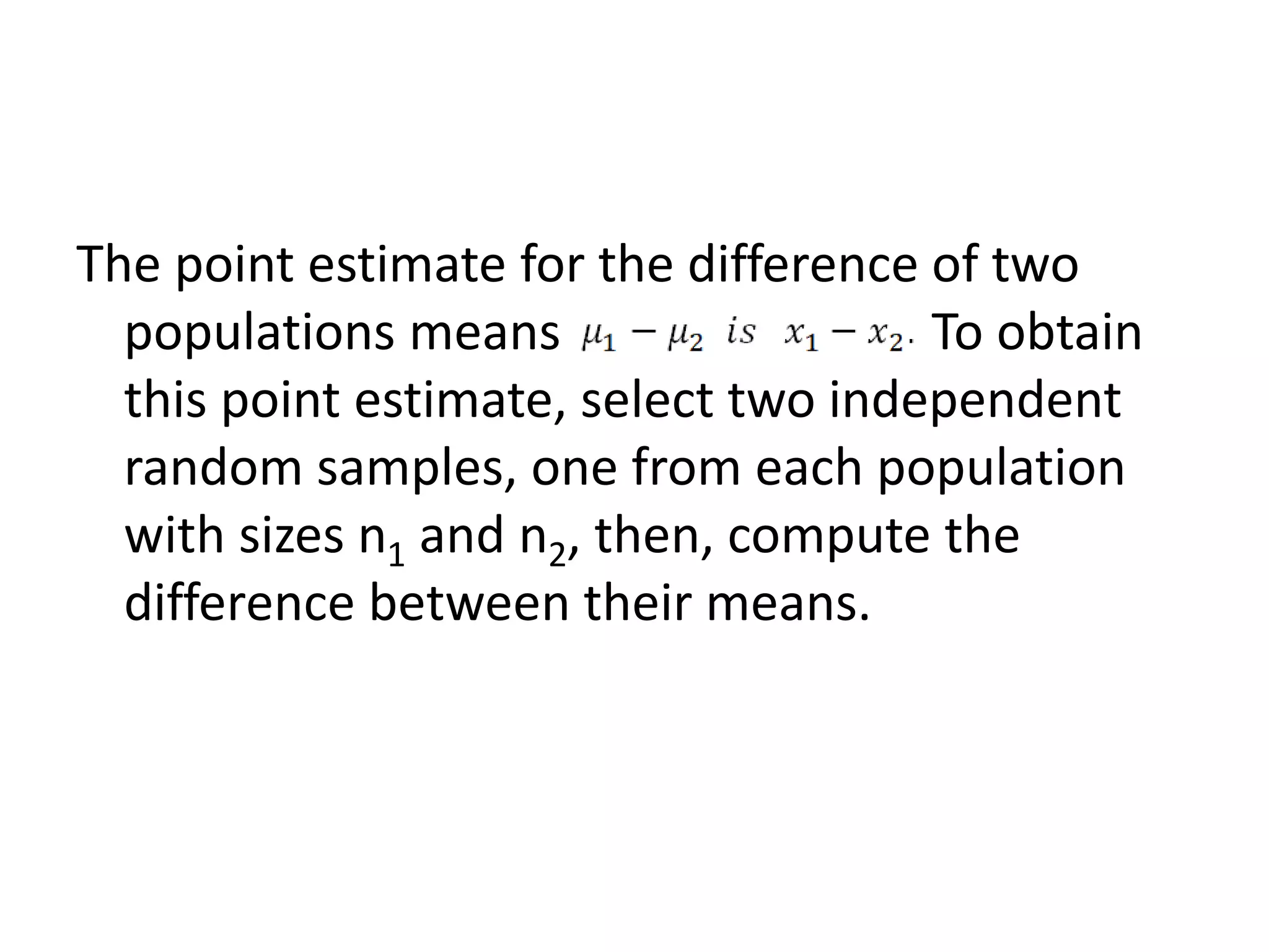 The point estimate for the difference of two
populations means To obtain
this point estimate, select two independent
random samples, one from each population
with sizes n1 and n2, then, compute the
difference between their means.
 