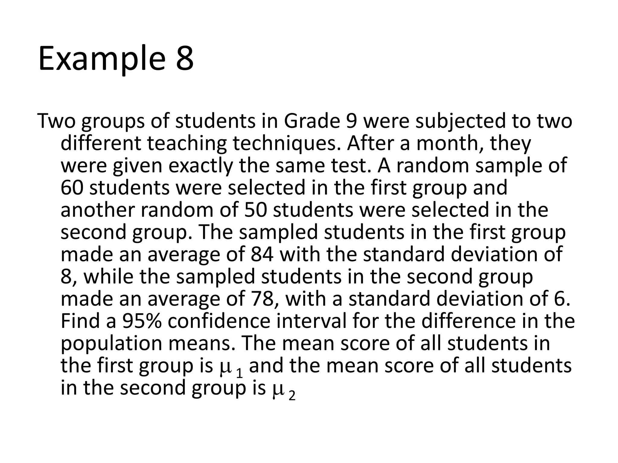 Example 8
Two groups of students in Grade 9 were subjected to two
different teaching techniques. After a month, they
were given exactly the same test. A random sample of
60 students were selected in the first group and
another random of 50 students were selected in the
second group. The sampled students in the first group
made an average of 84 with the standard deviation of
8, while the sampled students in the second group
made an average of 78, with a standard deviation of 6.
Find a 95% confidence interval for the difference in the
population means. The mean score of all students in
the first group is 1 and the mean score of all students
in the second group is 2
 