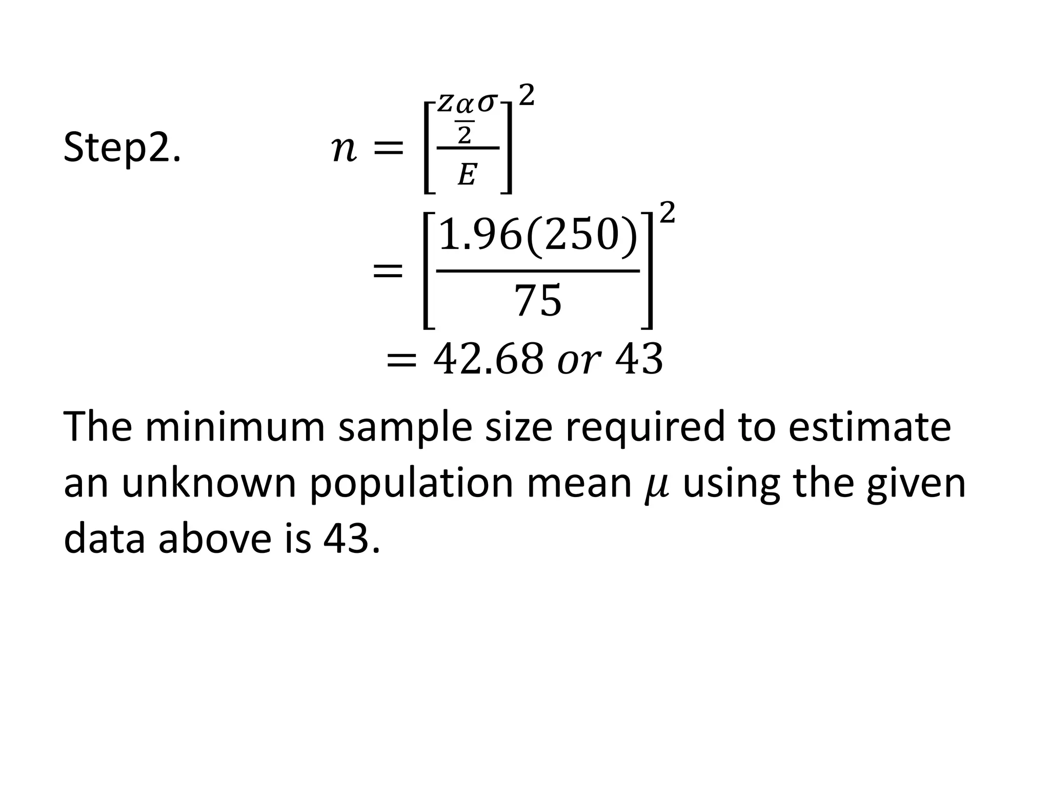 Step2. 𝑛 =
𝑧𝛼
2
𝜎
𝐸
2
=
1.96(250)
75
2
= 42.68 𝑜𝑟 43
The minimum sample size required to estimate
an unknown population mean 𝜇 using the given
data above is 43.
 