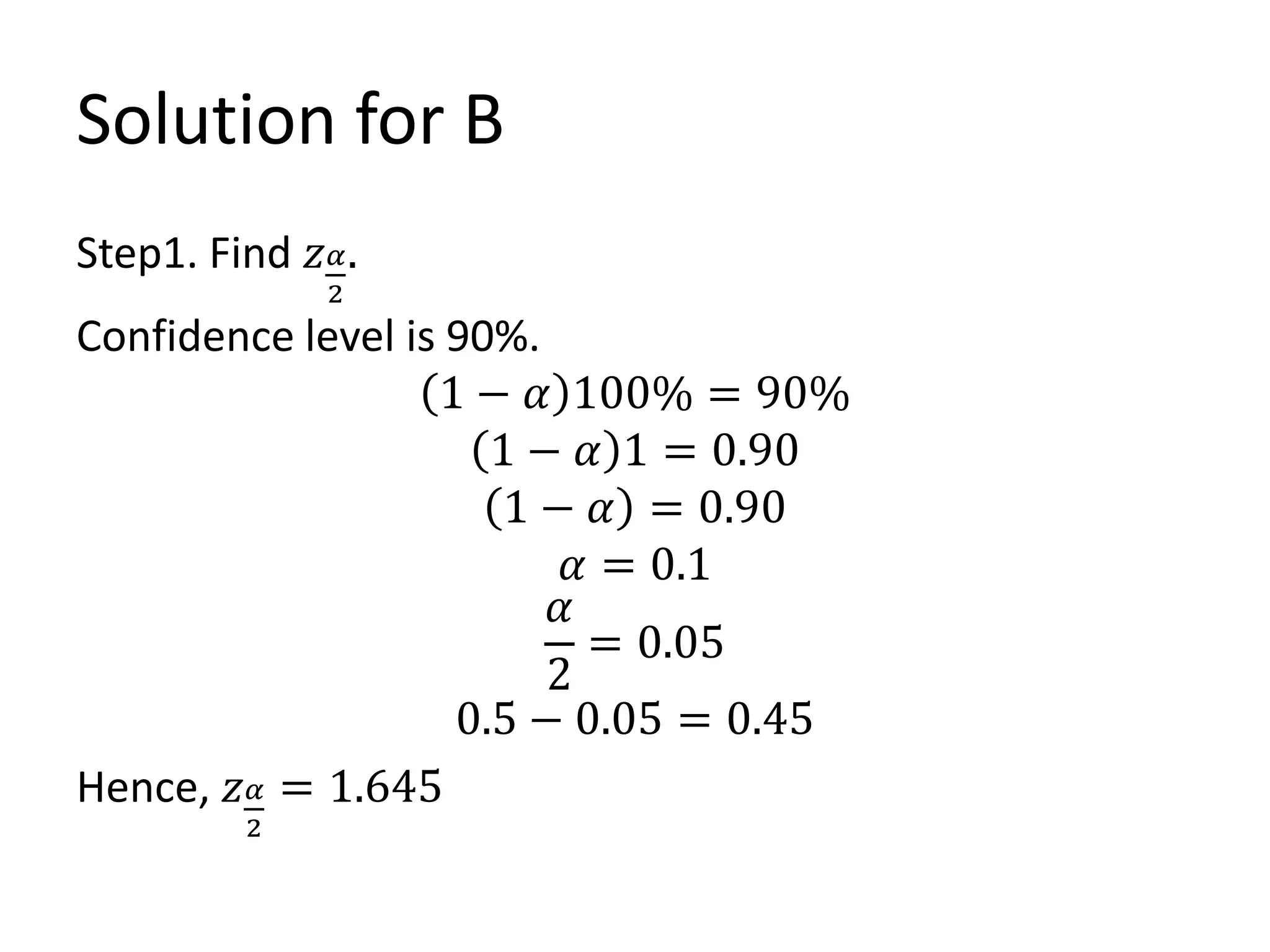 Solution for B
Step1. Find 𝑧𝛼
2
.
Confidence level is 90%.
1 − 𝛼 100% = 90%
1 − 𝛼 1 = 0.90
1 − 𝛼 = 0.90
𝛼 = 0.1
𝛼
2
= 0.05
0.5 − 0.05 = 0.45
Hence, 𝑧𝛼
2
= 1.645
 