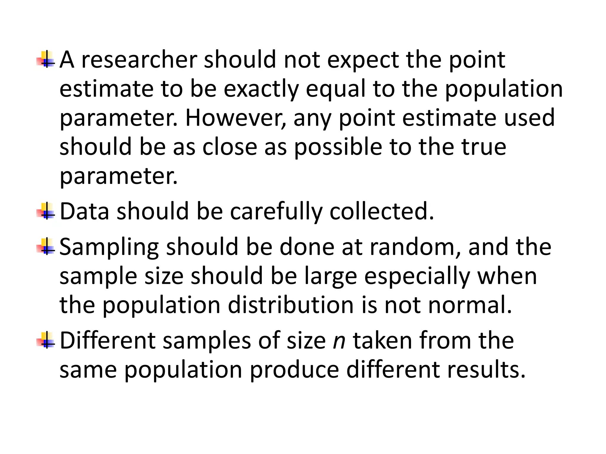 A researcher should not expect the point
estimate to be exactly equal to the population
parameter. However, any point estimate used
should be as close as possible to the true
parameter.
Data should be carefully collected.
Sampling should be done at random, and the
sample size should be large especially when
the population distribution is not normal.
Different samples of size n taken from the
same population produce different results.
 