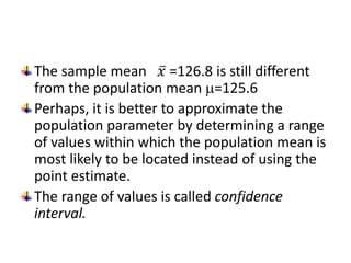 The sample mean 𝑥 =126.8 is still different
from the population mean =125.6
Perhaps, it is better to approximate the
population parameter by determining a range
of values within which the population mean is
most likely to be located instead of using the
point estimate.
The range of values is called confidence
interval.
 