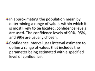 In approximating the population mean by
determining a range of values within which it
is most likely to be located, confidence levels
are used. The confidence levels of 90%, 95%,
and 99% are usually chosen.
Confidence interval uses interval estimate to
define a range of values that includes the
parameter being estimated with a specified
level of confidence.
 