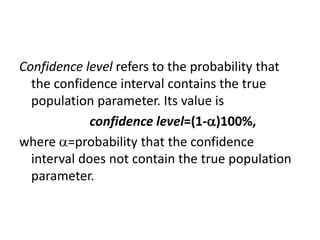 Confidence level refers to the probability that
the confidence interval contains the true
population parameter. Its value is
confidence level=(1-)100%,
where =probability that the confidence
interval does not contain the true population
parameter.
 