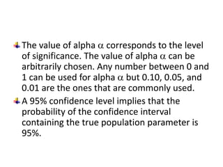 The value of alpha  corresponds to the level
of significance. The value of alpha  can be
arbitrarily chosen. Any number between 0 and
1 can be used for alpha  but 0.10, 0.05, and
0.01 are the ones that are commonly used.
A 95% confidence level implies that the
probability of the confidence interval
containing the true population parameter is
95%.
 