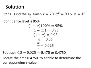 Solution
Step1. Find the 𝑧𝛼
2
. Given 𝑥 = 78, 𝜎2
= 0.16, 𝑛 = 49
Confidence level is 95%.
1 − 𝛼 100% = 95%
1 − 𝛼 1 = 0.95
1 − 𝛼 = 0.95
𝛼 = 0.05
𝛼
2
= 0.025
Subtract 0.5 − 0.025 = 0.475 or 0.4750
Locate the area 0.4750 to z-table to determine the
corresponding z-value.
 