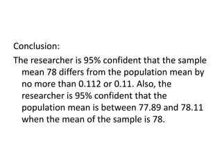 Conclusion:
The researcher is 95% confident that the sample
mean 78 differs from the population mean by
no more than 0.112 or 0.11. Also, the
researcher is 95% confident that the
population mean is between 77.89 and 78.11
when the mean of the sample is 78.
 
