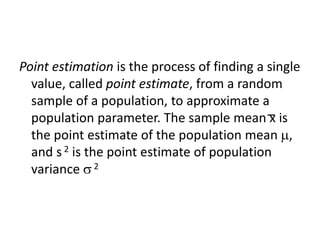 Point estimation is the process of finding a single
value, called point estimate, from a random
sample of a population, to approximate a
population parameter. The sample mean x is
the point estimate of the population mean ,
and s 2 is the point estimate of population
variance 2
 