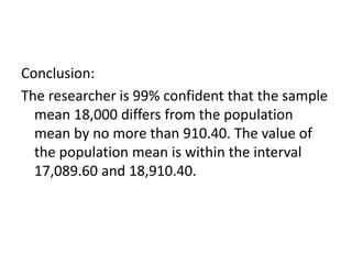 Conclusion:
The researcher is 99% confident that the sample
mean 18,000 differs from the population
mean by no more than 910.40. The value of
the population mean is within the interval
17,089.60 and 18,910.40.
 