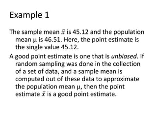Example 1
The sample mean 𝑥 is 45.12 and the population
mean  is 46.51. Here, the point estimate is
the single value 45.12.
A good point estimate is one that is unbiased. If
random sampling was done in the collection
of a set of data, and a sample mean is
computed out of these data to approximate
the population mean , then the point
estimate 𝑥 is a good point estimate.
 