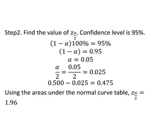 Step2. Find the value of 𝑧𝛼
2
. Confidence level is 95%.
1 − 𝛼 100% = 95%
1 − 𝛼 = 0.95
𝛼 = 0.05
𝛼
2
=
0.05
2
= 0.025
0.500 − 0.025 = 0.475
Using the areas under the normal curve table, 𝑧𝛼
2
=
1.96
 