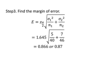 Step3. Find the margin of error.
𝐸 = 𝑧𝛼
2
𝜎1
2
𝑛1
+
𝜎2
2
𝑛2
= 1.645
5
40
+
7
46
= 0.866 𝑜𝑟 0.87
 