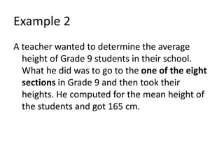 Example 2
A teacher wanted to determine the average
height of Grade 9 students in their school.
What he did was to go to the one of the eight
sections in Grade 9 and then took their
heights. He computed for the mean height of
the students and got 165 cm.
 