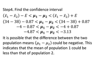 Step4. Find the confidence interval
𝑥1 − 𝑥2 − 𝐸 < 𝝁𝟏 − 𝝁𝟐 < 𝑥1 − 𝑥2 + 𝐸
34 − 38 − 0.87 < 𝝁𝟏 − 𝝁𝟐 < 34 − 38 + 0.87
−4 − 0.87 < 𝝁𝟏 − 𝝁𝟐 < −4 + 0.87
−4.87 < 𝝁𝟏 − 𝝁𝟐 < −3.13
It is possible that the difference between the two
population means 𝜇1 − 𝜇2 could be negative. This
indicates that the mean of population 1 could be
less than that of population 2.
 