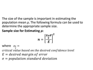 The size of the sample is important in estimating the
population mean 𝜇. The following formula can be used to
determine the appropriate sample size.
Sample size for Estimating 𝝁:
𝒏 =
𝒛𝜶
𝟐
𝝈
𝑬
𝟐
where 𝑧𝛼
2
=
𝑐𝑟𝑖𝑡𝑖𝑐𝑎𝑙 𝑣𝑎𝑙𝑢𝑒 𝑏𝑎𝑠𝑒𝑑 𝑜𝑛 𝑡ℎ𝑒 𝑑𝑒𝑠𝑖𝑟𝑒𝑑 𝑐𝑜𝑛𝑓𝑖𝑑𝑒𝑛𝑐𝑒 𝑙𝑒𝑣𝑒𝑙
𝐸 = 𝑑𝑒𝑠𝑖𝑟𝑒𝑑 𝑚𝑎𝑟𝑔𝑖𝑛 𝑜𝑓 𝑒𝑟𝑟𝑜𝑟
𝜎 = 𝑝𝑜𝑝𝑢𝑙𝑎𝑡𝑖𝑜𝑛 𝑠𝑡𝑎𝑛𝑑𝑎𝑟𝑑 𝑑𝑒𝑣𝑖𝑎𝑡𝑖𝑜𝑛
 