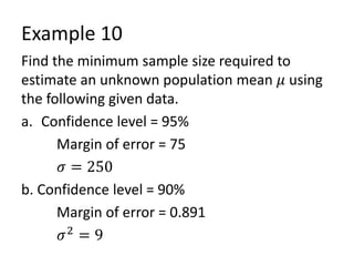 Example 10
Find the minimum sample size required to
estimate an unknown population mean 𝜇 using
the following given data.
a. Confidence level = 95%
Margin of error = 75
𝜎 = 250
b. Confidence level = 90%
Margin of error = 0.891
𝜎2
= 9
 