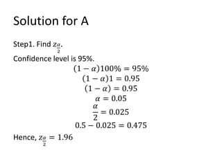 Solution for A
Step1. Find 𝑧𝛼
2
.
Confidence level is 95%.
1 − 𝛼 100% = 95%
1 − 𝛼 1 = 0.95
1 − 𝛼 = 0.95
𝛼 = 0.05
𝛼
2
= 0.025
0.5 − 0.025 = 0.475
Hence, 𝑧𝛼
2
= 1.96
 