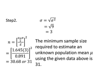 Step2. 𝜎 = 𝜎2
= 9
= 3
𝑛 =
𝑧𝛼
2
𝜎
𝐸
2
=
1.645(3)
0.891
2
= 30.68 𝑜𝑟 31
The minimum sample size
required to estimate an
unknown population mean 𝜇
using the given data above is
31.
 