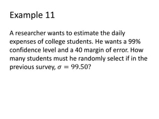 Example 11
A researcher wants to estimate the daily
expenses of college students. He wants a 99%
confidence level and a 40 margin of error. How
many students must he randomly select if in the
previous survey, 𝜎 = 99.50?
 