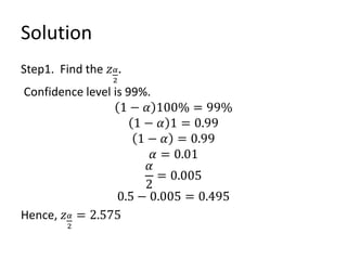 Solution
Step1. Find the 𝑧𝛼
2
.
Confidence level is 99%.
1 − 𝛼 100% = 99%
1 − 𝛼 1 = 0.99
1 − 𝛼 = 0.99
𝛼 = 0.01
𝛼
2
= 0.005
0.5 − 0.005 = 0.495
Hence, 𝑧𝛼
2
= 2.575
 