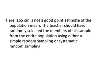 Here, 165 cm is not a good point estimate of the
population mean. The teacher should have
randomly selected the members of his sample
from the entire population using either a
simple random sampling or systematic
random sampling.
 