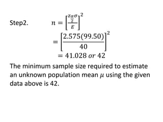 Step2. 𝑛 =
𝑧𝛼
2
𝜎
𝐸
2
=
2.575(99.50)
40
2
= 41.028 𝑜𝑟 42
The minimum sample size required to estimate
an unknown population mean 𝜇 using the given
data above is 42.
 