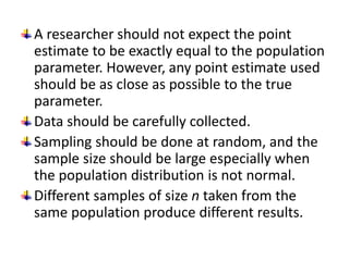 A researcher should not expect the point
estimate to be exactly equal to the population
parameter. However, any point estimate used
should be as close as possible to the true
parameter.
Data should be carefully collected.
Sampling should be done at random, and the
sample size should be large especially when
the population distribution is not normal.
Different samples of size n taken from the
same population produce different results.
 
