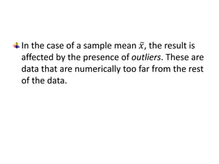 In the case of a sample mean 𝑥, the result is
affected by the presence of outliers. These are
data that are numerically too far from the rest
of the data.
 