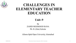 CHALLENGES IN
ELEMENTARY TEACHER
EDUCATION
Unit–9
by
ZAHID MEHMOOD RANA
Ph. D. (Edu) Scholar
Allama Iqbal Open University, Islamabad
09/04/2021 Elementary Teacher Education, AIOU, Islamabad 1
 