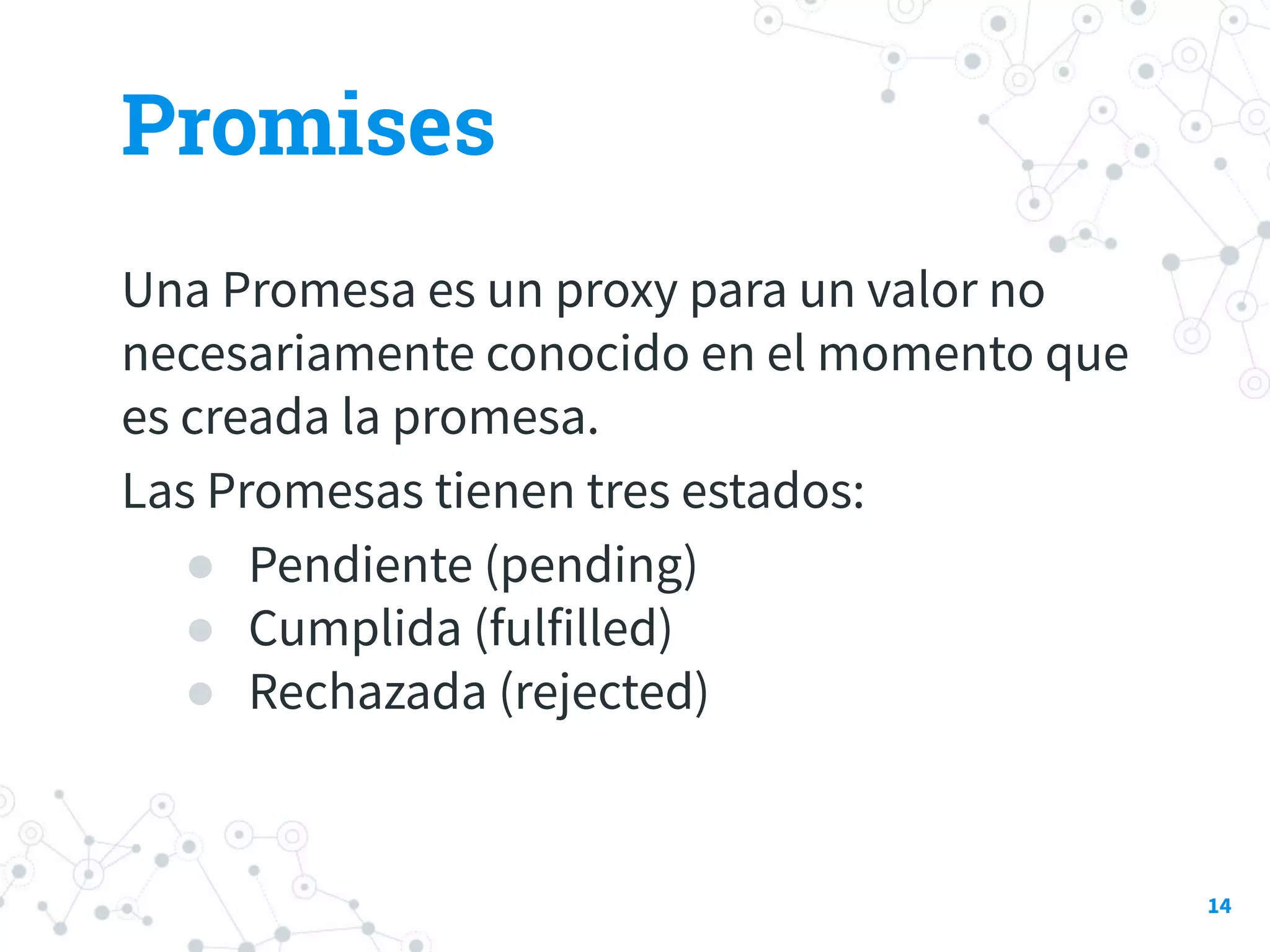 Promises
Una Promesa es un proxy para un valor no
necesariamente conocido en el momento que
es creada la promesa.
Las Promesas tienen tres estados:
● Pendiente (pending)
● Cumplida (fulfilled)
● Rechazada (rejected)
14
 