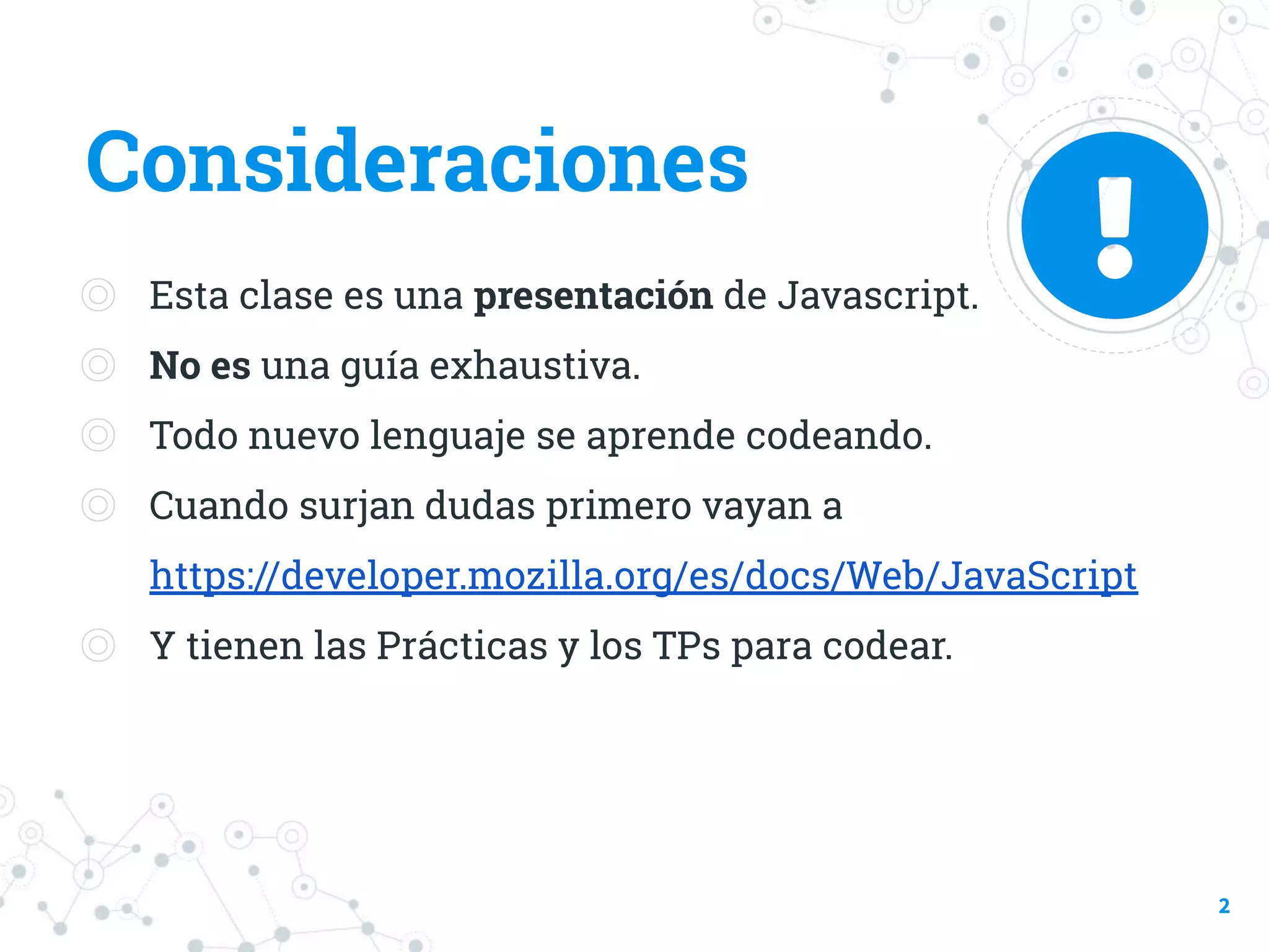 Consideraciones
◎ Esta clase es una presentación de Javascript.
◎ No es una guía exhaustiva.
◎ Todo nuevo lenguaje se aprende codeando.
◎ Cuando surjan dudas primero vayan a
https://developer.mozilla.org/es/docs/Web/JavaScript
◎ Y tienen las Prácticas y los TPs para codear.
2
 