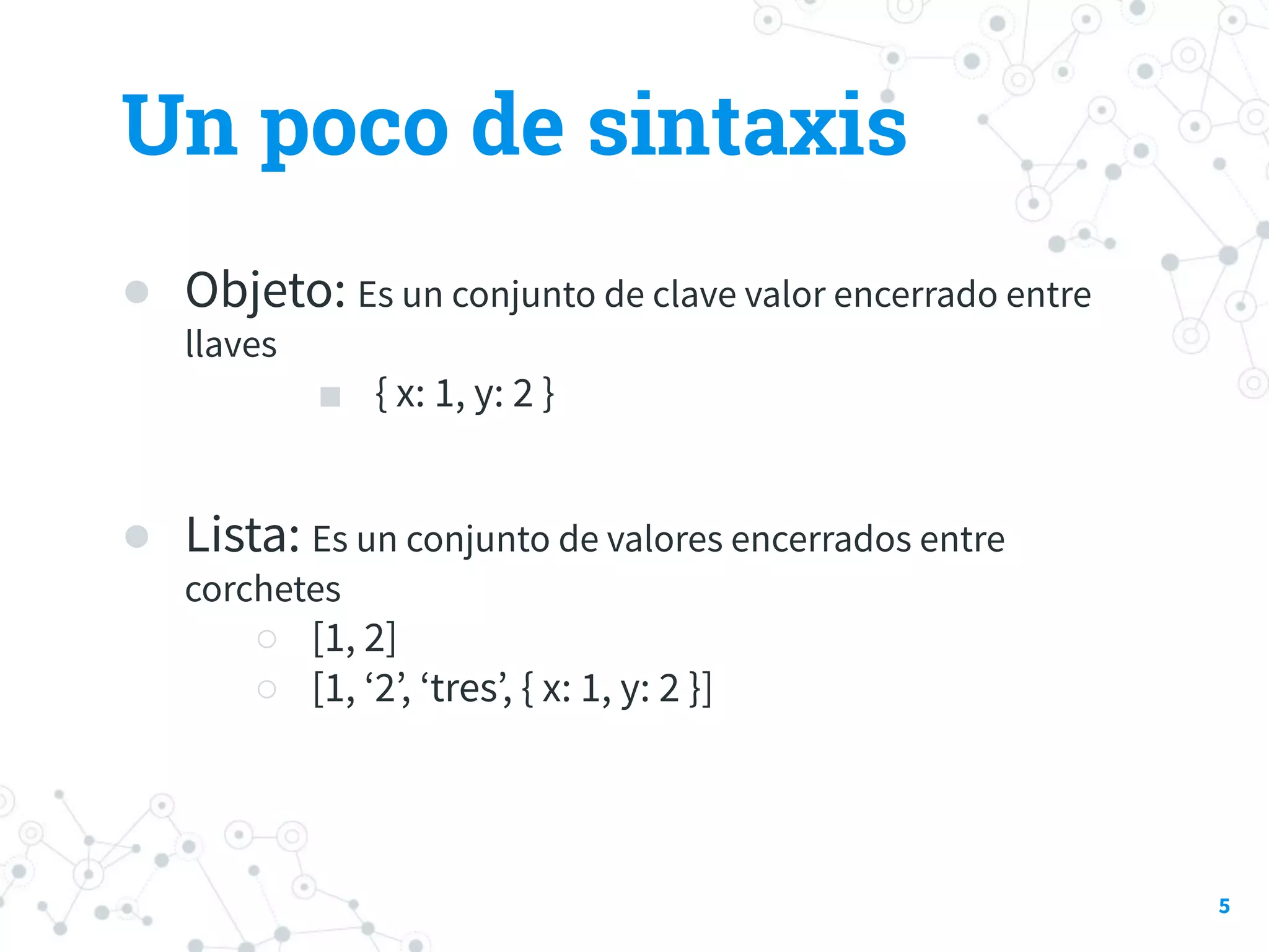 Un poco de sintaxis
● Objeto: Es un conjunto de clave valor encerrado entre
llaves
■ { x: 1, y: 2 }
● Lista: Es un conjunto de valores encerrados entre
corchetes
○ [1, 2]
○ [1, ‘2’, ‘tres’, { x: 1, y: 2 }]
5
 