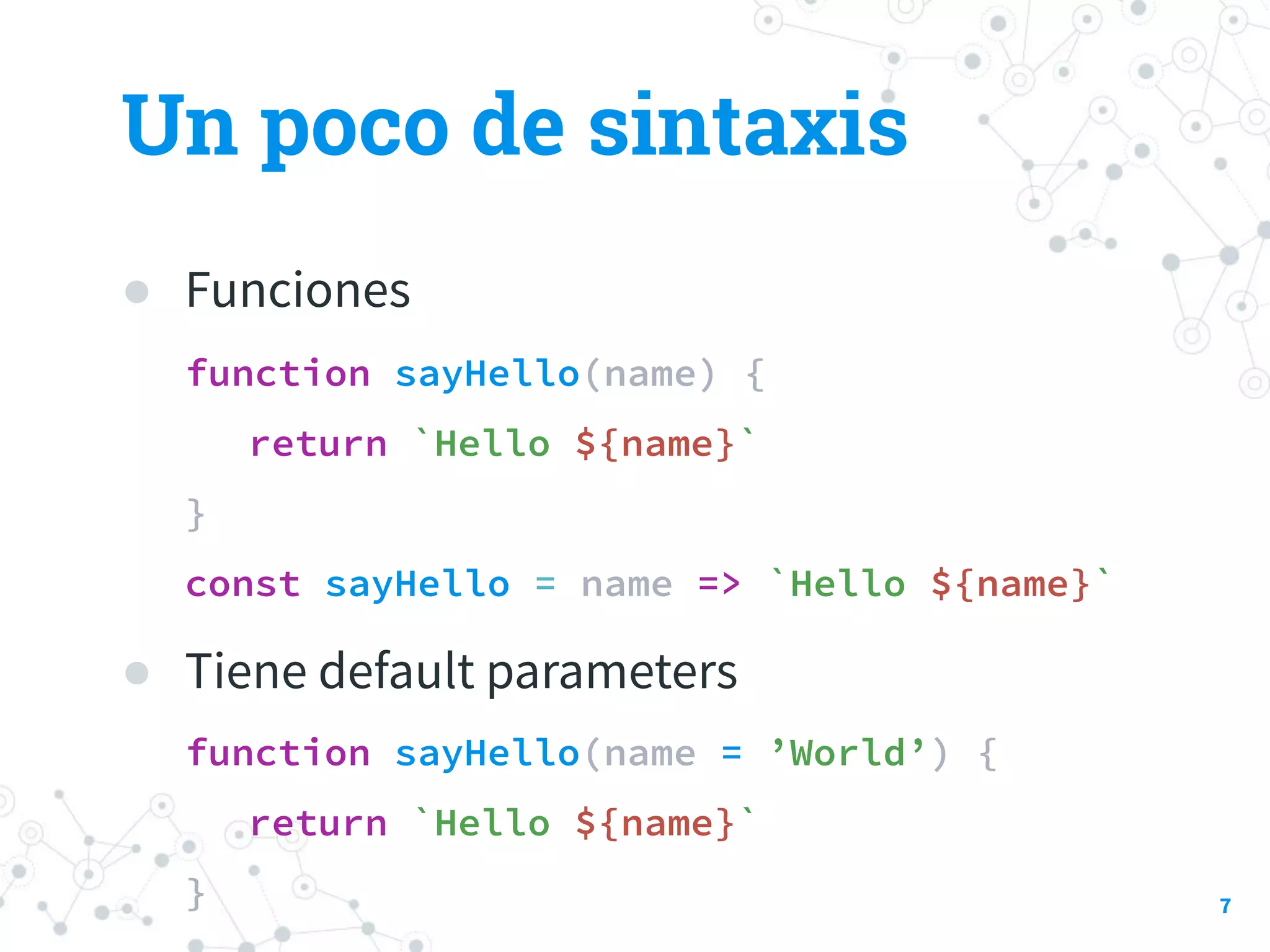 Un poco de sintaxis
● Funciones
function sayHello(name) {
return `Hello ${name}`
}
const sayHello = name => `Hello ${name}`
● Tiene default parameters
function sayHello(name = ’World’) {
return `Hello ${name}`
} 7
 