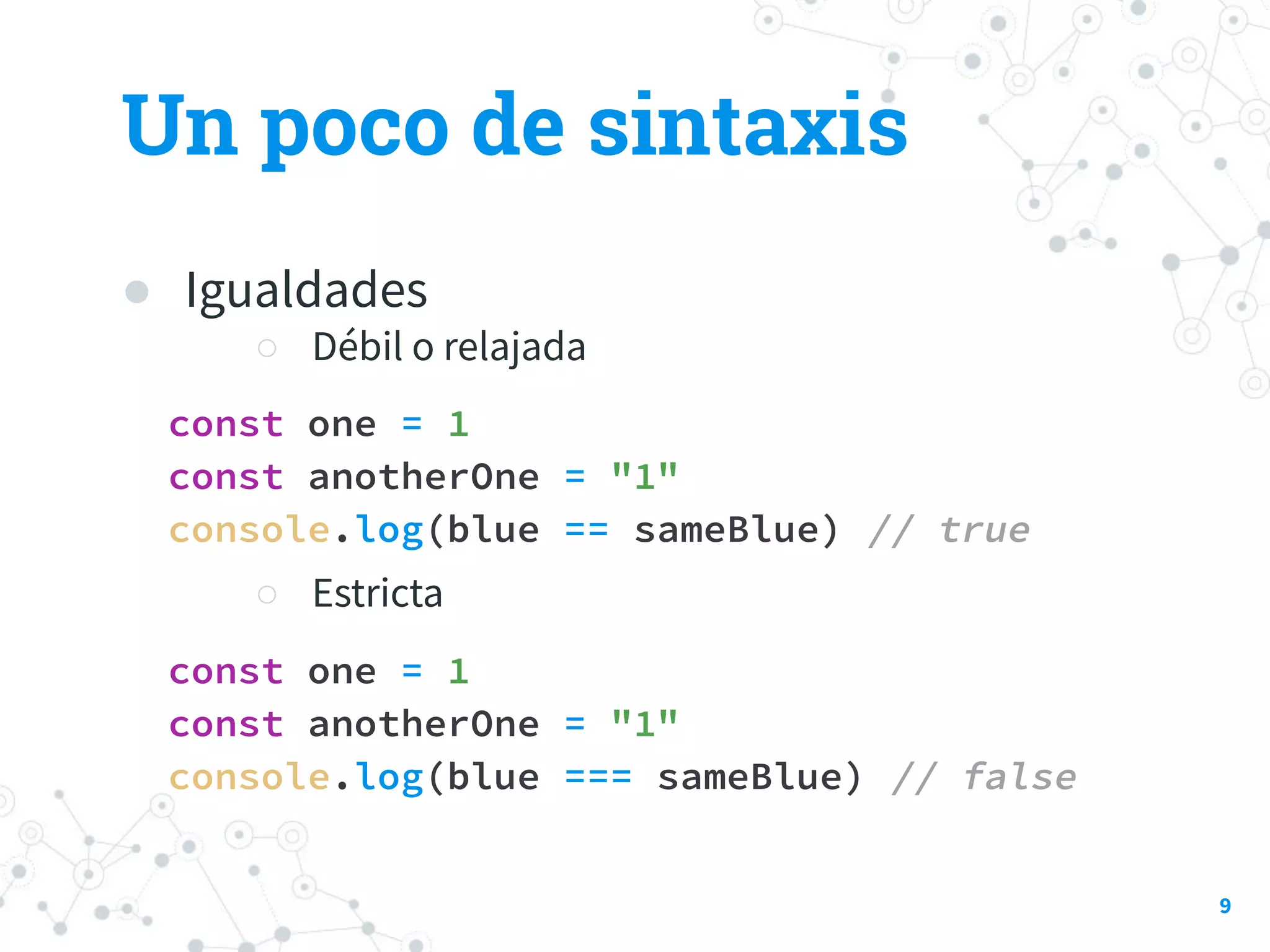 ● Igualdades
○ Débil o relajada
const one = 1
const anotherOne = "1"
console.log(blue == sameBlue) // true
○ Estricta
const one = 1
const anotherOne = "1"
console.log(blue === sameBlue) // false
Un poco de sintaxis
9
 
