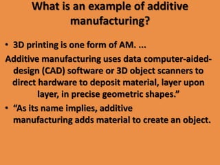 What is an example of additive
manufacturing?
• 3D printing is one form of AM. ...
Additive manufacturing uses data computer-aided-
design (CAD) software or 3D object scanners to
direct hardware to deposit material, layer upon
layer, in precise geometric shapes.”
• “As its name implies, additive
manufacturing adds material to create an object.
 